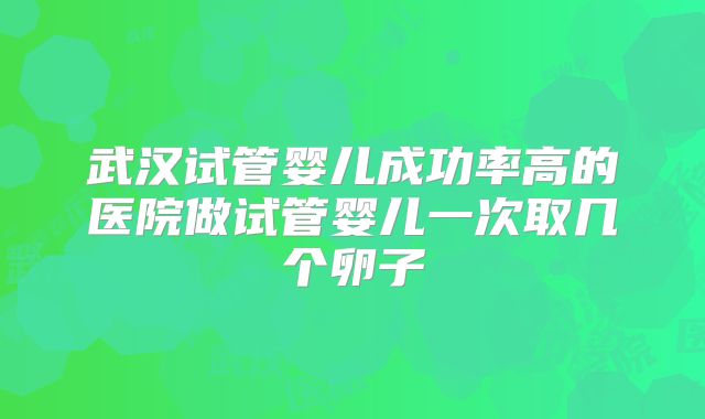 武汉试管婴儿成功率高的医院做试管婴儿一次取几个卵子