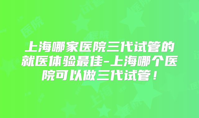 上海哪家医院三代试管的就医体验最佳-上海哪个医院可以做三代试管！