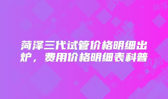 菏泽三代试管价格明细出炉,费用价格明细表科普