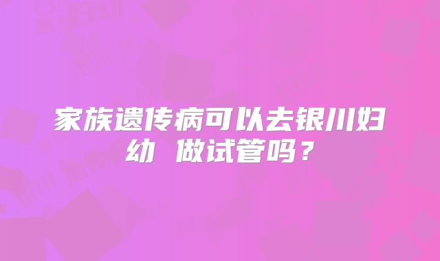 家族遗传病可以去银川妇幼 做试管吗？