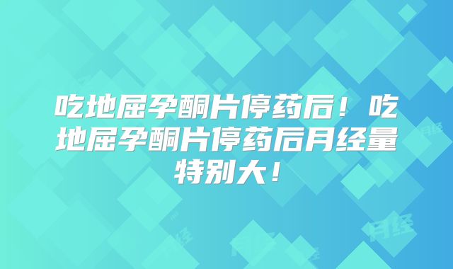 吃地屈孕酮片停药后!吃地屈孕酮片停药后月经量特别大!