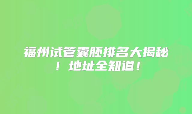 福州试管囊胚排名大揭秘!地址全知道!