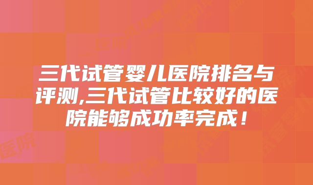 三代试管婴儿医院排名与评测,三代试管比较好的医院能够成功率完成！