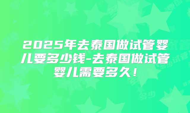 2025年去泰国做试管婴儿要多少钱-去泰国做试管婴儿需要多久！