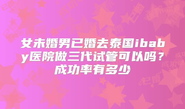 女未婚男已婚去泰国ibaby医院做三代试管可以吗？成功率有多少