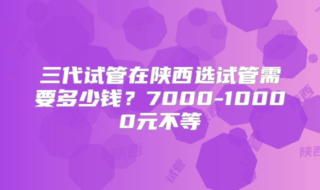 三代试管在陕西选试管需要多少钱？7000-10000元不等