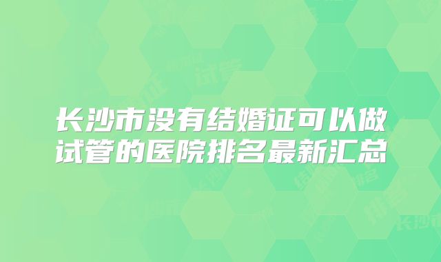 长沙市没有结婚证可以做试管的医院排名最新汇总