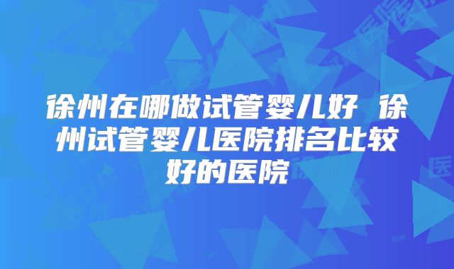徐州在哪做试管婴儿好 徐州试管婴儿医院排名比较好的医院