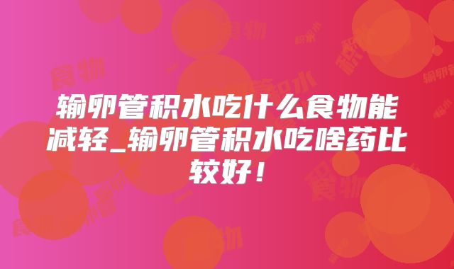 输卵管积水吃什么食物能减轻_输卵管积水吃啥药比较好!