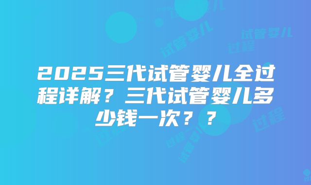 2025三代试管婴儿全过程详解？三代试管婴儿多少钱一次？？