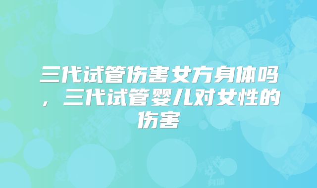 三代试管伤害女方身体吗，三代试管婴儿对女性的伤害