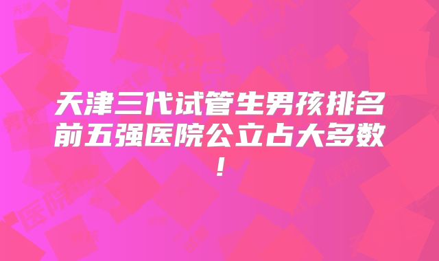 天津三代试管生男孩排名前五强医院公立占大多数!
