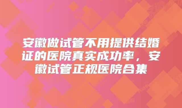 安徽做试管不用提供结婚证的医院真实成功率,安徽试管正规医院合集