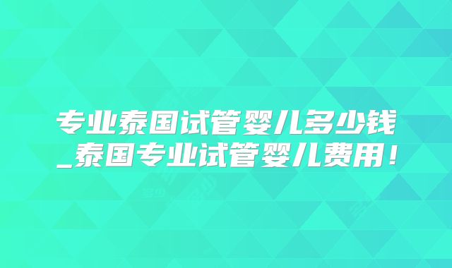 专业泰国试管婴儿多少钱_泰国专业试管婴儿费用！