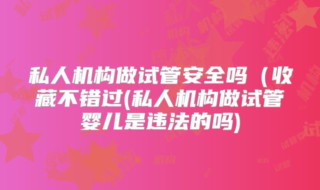 私人机构做试管安全吗(收藏不错过(私人机构做试管婴儿是违法的吗)