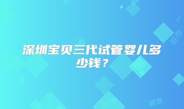 深圳宝贝三代试管婴儿多少钱?