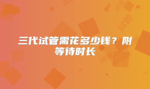三代试管需花多少钱?附等待时长