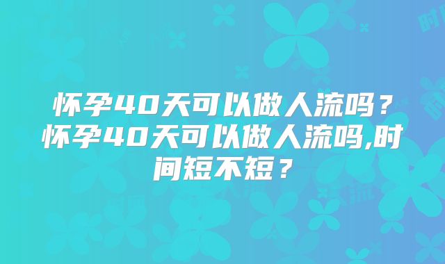 怀孕40天可以做人流吗？怀孕40天可以做人流吗,时间短不短？