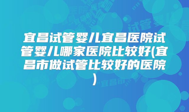 宜昌试管婴儿宜昌医院试管婴儿哪家医院比较好(宜昌市做试管比较好的医院)