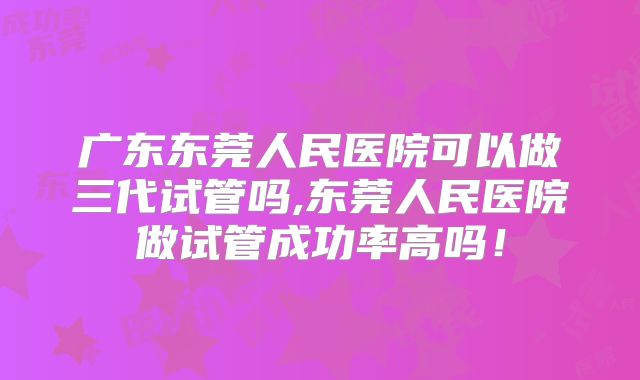 广东东莞人民医院可以做三代试管吗,东莞人民医院做试管成功率高吗！
