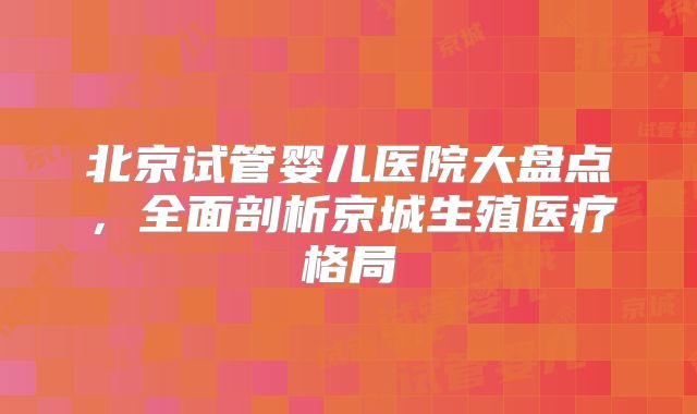 北京试管婴儿医院大盘点,全面剖析京城生殖医疗格局
