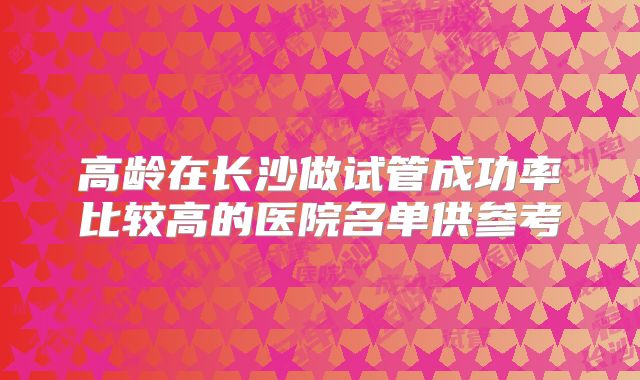 高龄在长沙做试管成功率比较高的医院名单供参考