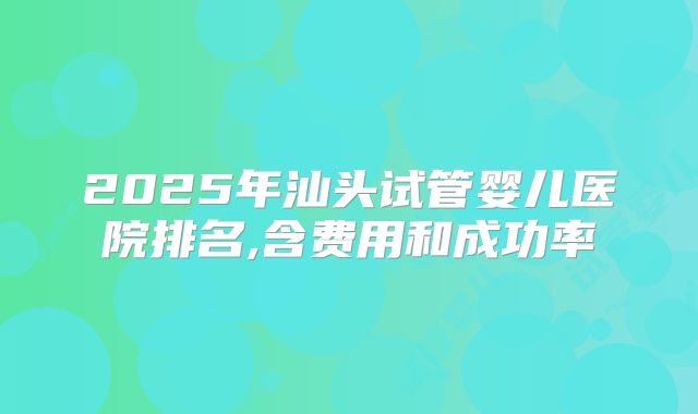 2025年汕头试管婴儿医院排名,含费用和成功率
