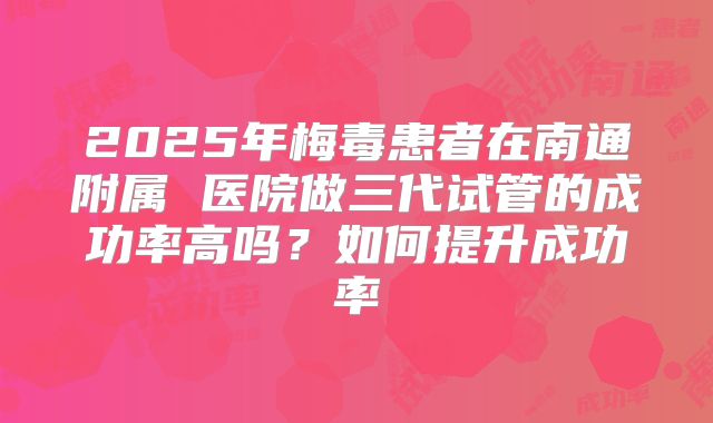 2025年梅毒患者在南通附属 医院做三代试管的成功率高吗?如何提升成功率