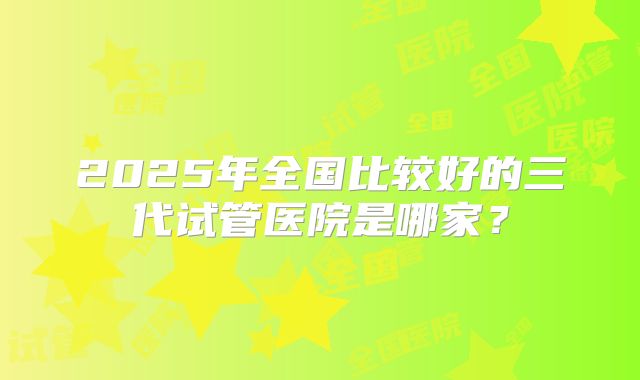 2025年全国比较好的三代试管医院是哪家？