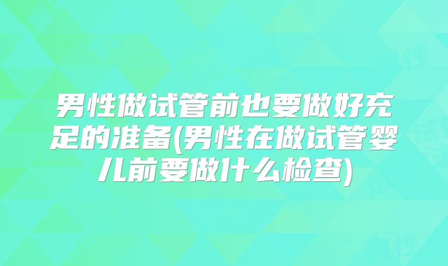 男性做试管前也要做好充足的准备(男性在做试管婴儿前要做什么检查)