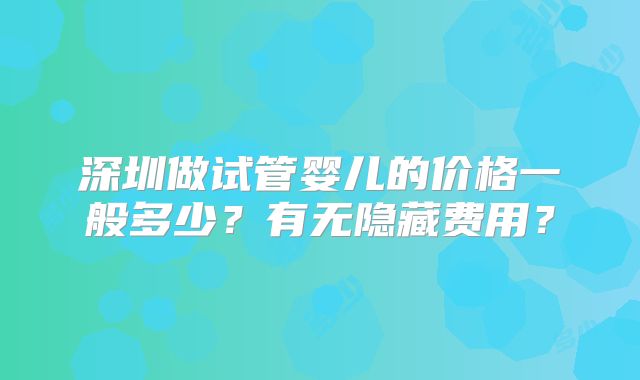 深圳做试管婴儿的价格一般多少？有无隐藏费用？