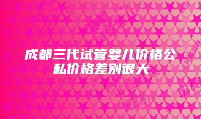 成都三代试管婴儿价格公私价格差别很大
