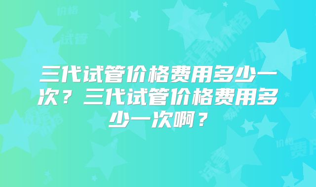 三代试管价格费用多少一次？三代试管价格费用多少一次啊？