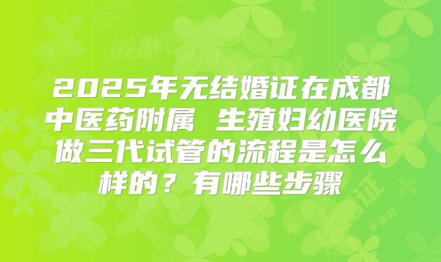 2025年无结婚证在成都中医药附属 生殖妇幼医院做三代试管的流程是怎么样的?有哪些步骤