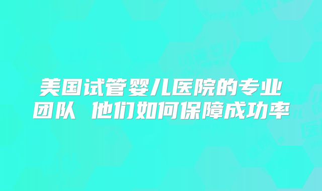 美国试管婴儿医院的专业团队 他们如何保障成功率