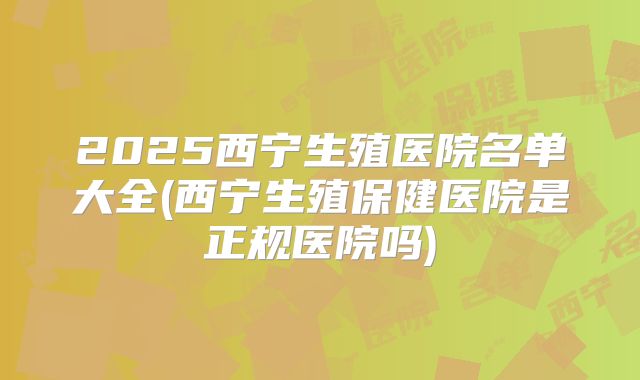 2025西宁生殖医院名单大全(西宁生殖保健医院是正规医院吗)