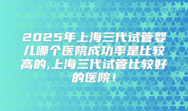 2025年上海三代试管婴儿哪个医院成功率是比较高的,上海三代试管比较好的医院!