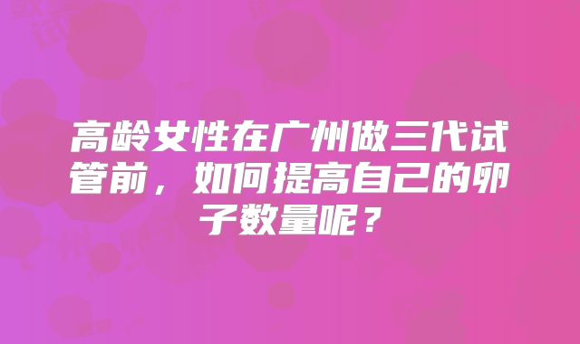 高龄女性在广州做三代试管前,如何提高自己的卵子数量呢?