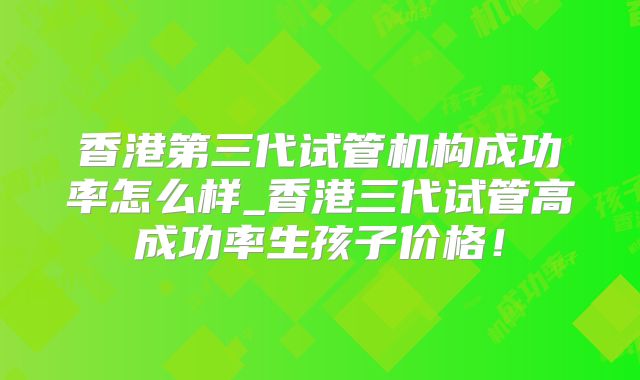 香港第三代试管机构成功率怎么样_香港三代试管高成功率生孩子价格！