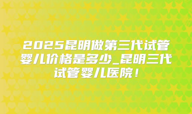 2025昆明做第三代试管婴儿价格是多少_昆明三代试管婴儿医院！