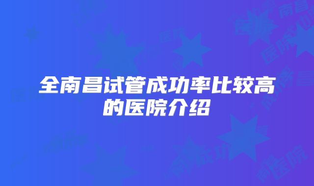 全南昌试管成功率比较高的医院介绍