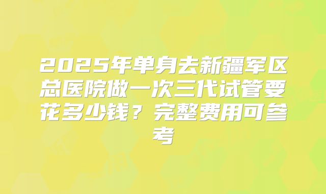 2025年单身去新疆军区总医院做一次三代试管要花多少钱?完整费用可参考