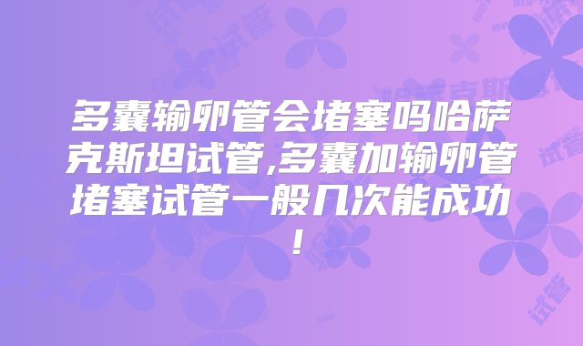 多囊输卵管会堵塞吗哈萨克斯坦试管,多囊加输卵管堵塞试管一般几次能成功！