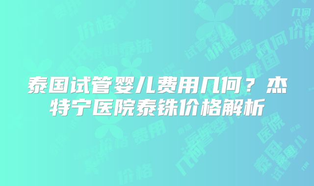 泰国试管婴儿费用几何？杰特宁医院泰铢价格解析