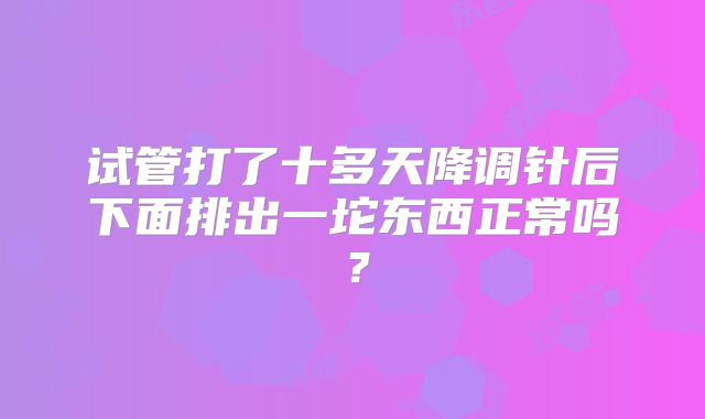 试管打了十多天降调针后下面排出一坨东西正常吗？