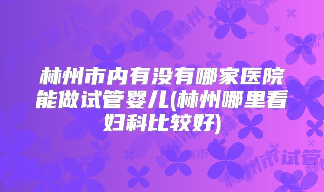 林州市内有没有哪家医院能做试管婴儿(林州哪里看妇科比较好)