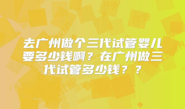 去广州做个三代试管婴儿要多少钱啊?在广州做三代试管多少钱??