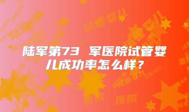 陆军第73 军医院试管婴儿成功率怎么样？