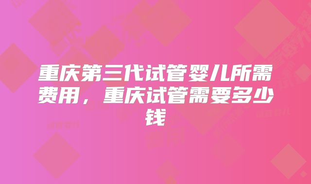 重庆第三代试管婴儿所需费用，重庆试管需要多少钱