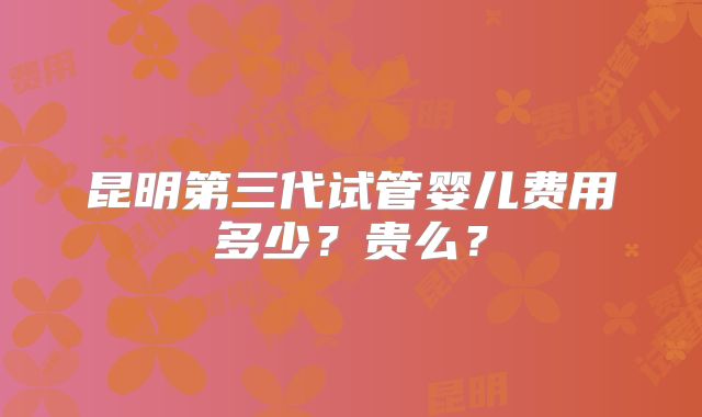 昆明第三代试管婴儿费用多少？贵么？